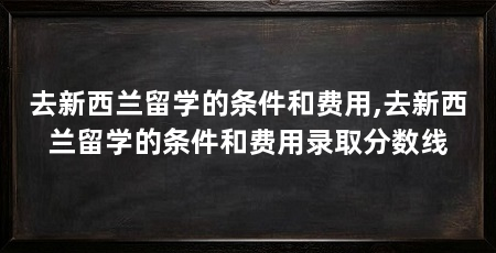 去新西兰留学的条件和费用,去新西兰留学的条件和费用录取分数线
