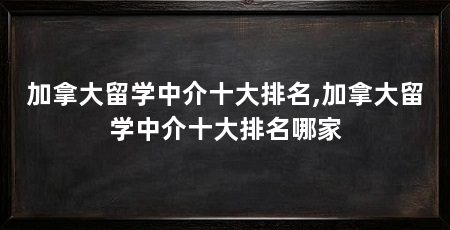加拿大留学中介十大排名,加拿大留学中介十大排名哪家