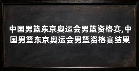 中国男篮东京奥运会男篮资格赛,中国男篮东京奥运会男篮资格赛结果