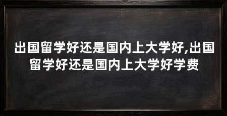 出国留学好还是国内上大学好,出国留学好还是国内上大学好学费