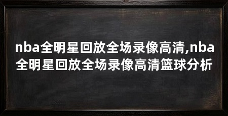 nba全明星回放全场录像高清,nba全明星回放全场录像高清篮球分析