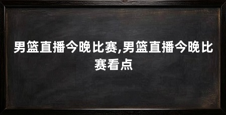 男篮直播今晚比赛,男篮直播今晚比赛看点