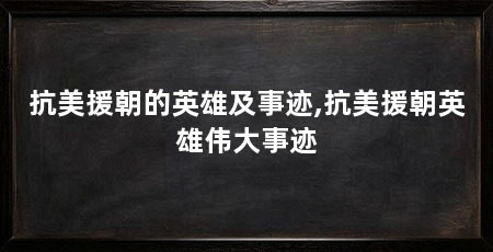 抗美援朝的英雄及事迹,抗美援朝英雄伟大事迹