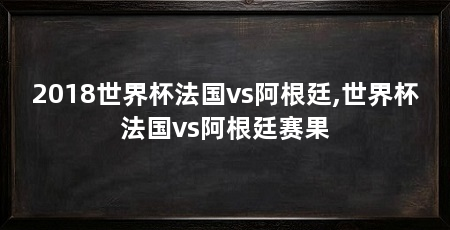 2018世界杯法国vs阿根廷,世界杯法国vs阿根廷赛果