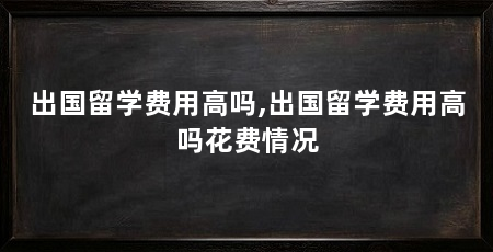 出国留学费用高吗,出国留学费用高吗花费情况