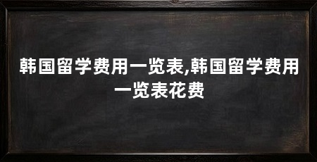 韩国留学费用一览表,韩国留学费用一览表花费