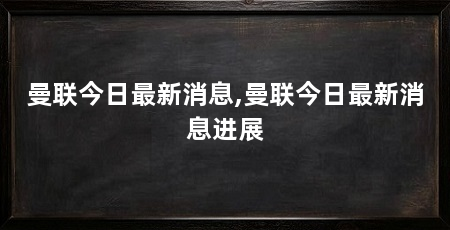 曼联今日最新消息,曼联今日最新消息进展