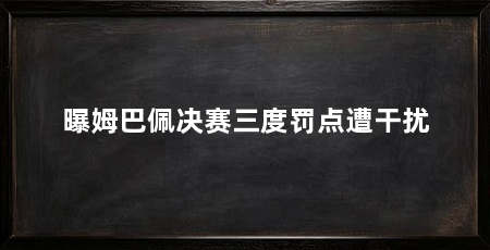 曝姆巴佩决赛三度罚点遭干扰