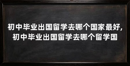 初中毕业出国留学去哪个国家最好,初中毕业出国留学去哪个留学国