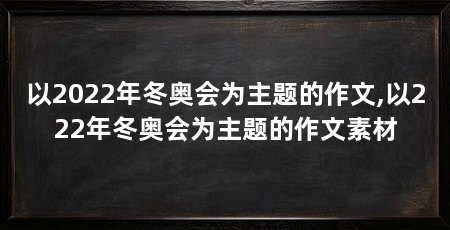 以2022年冬奥会为主题的作文,以222年冬奥会为主题的作文素材