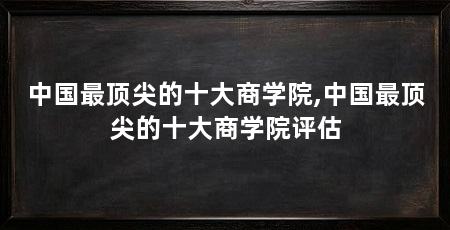 中国最顶尖的十大商学院,中国最顶尖的十大商学院评估