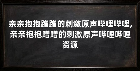 亲亲抱抱蹭蹭的刺激原声哔哩哔哩,亲亲抱抱蹭蹭的刺激原声哔哩哔哩资源