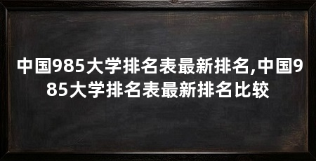 中国985大学排名表最新排名,中国985大学排名表最新排名比较