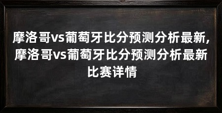 摩洛哥vs葡萄牙比分预测分析最新,摩洛哥vs葡萄牙比分预测分析最新比赛详情