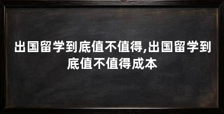 出国留学到底值不值得,出国留学到底值不值得成本