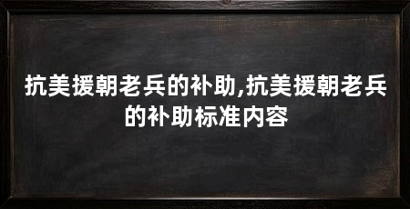 抗美援朝老兵的补助,抗美援朝老兵的补助标准内容
