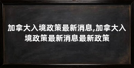 加拿大入境政策最新消息,加拿大入境政策最新消息最新政策