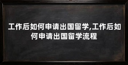工作后如何申请出国留学,工作后如何申请出国留学流程