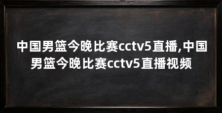 中国男篮今晚比赛cctv5直播,中国男篮今晚比赛cctv5直播视频