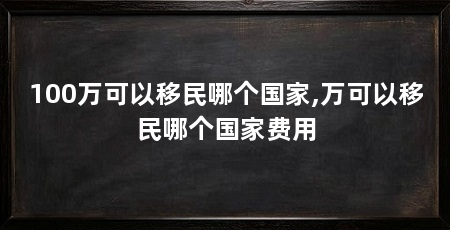 100万可以移民哪个国家,万可以移民哪个国家费用