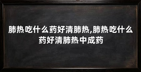 肺热吃什么药好清肺热,肺热吃什么药好清肺热中成药