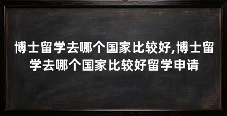 博士留学去哪个国家比较好,博士留学去哪个国家比较好留学申请