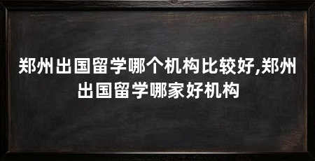 郑州出国留学哪个机构比较好,郑州出国留学哪家好机构