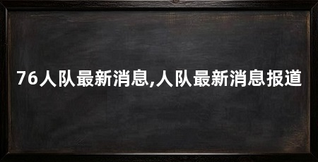 76人队最新消息,人队最新消息报道
