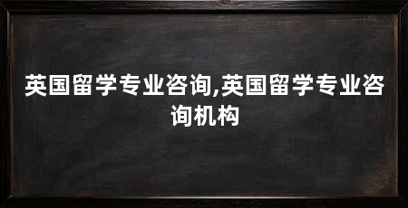 英国留学专业咨询,英国留学专业咨询机构