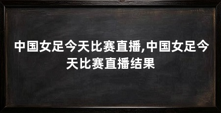 中国女足今天比赛直播,中国女足今天比赛直播结果