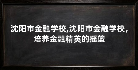 沈阳市金融学校,沈阳市金融学校,培养金融精英的摇篮