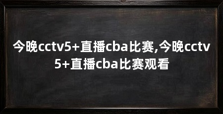 今晚cctv5+直播cba比赛,今晚cctv5+直播cba比赛观看