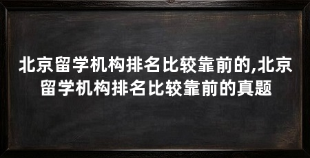 北京留学机构排名比较靠前的,北京留学机构排名比较靠前的真题