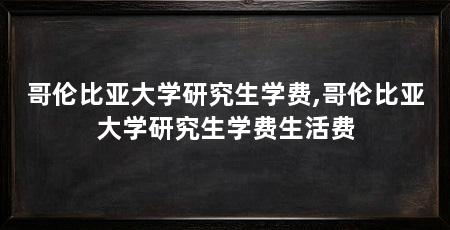 哥伦比亚大学研究生学费,哥伦比亚大学研究生学费生活费