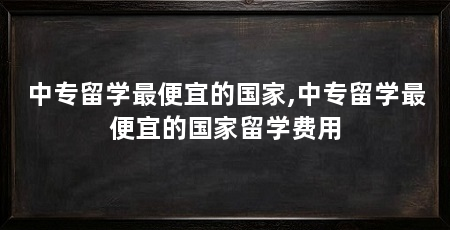 中专留学最便宜的国家,中专留学最便宜的国家留学费用