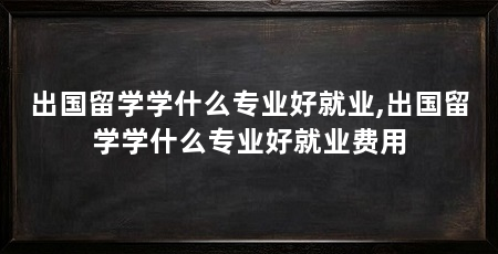 出国留学学什么专业好就业,出国留学学什么专业好就业费用