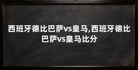 西班牙德比巴萨vs皇马,西班牙德比巴萨vs皇马比分