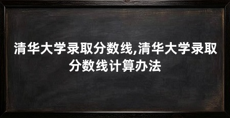 清华大学录取分数线,清华大学录取分数线计算办法