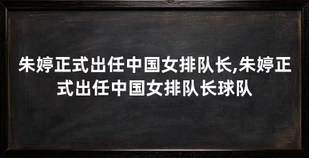 朱婷正式出任中国女排队长,朱婷正式出任中国女排队长球队