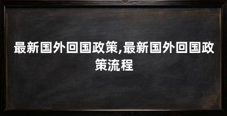 最新国外回国政策,最新国外回国政策流程