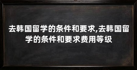 去韩国留学的条件和要求,去韩国留学的条件和要求费用等级