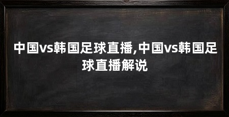中国vs韩国足球直播,中国vs韩国足球直播解说