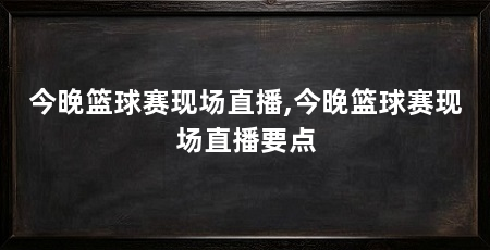 今晚篮球赛现场直播,今晚篮球赛现场直播要点