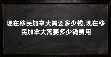 现在移民加拿大需要多少钱,现在移民加拿大需要多少钱费用