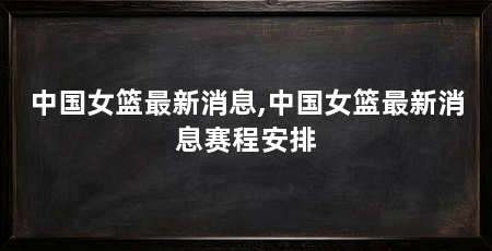 中国女篮最新消息,中国女篮最新消息赛程安排