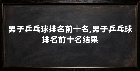 男子乒乓球排名前十名,男子乒乓球排名前十名结果