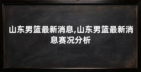 山东男篮最新消息,山东男篮最新消息赛况分析