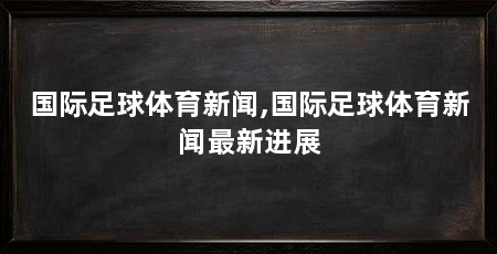 国际足球体育新闻,国际足球体育新闻最新进展