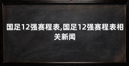 国足12强赛程表,国足12强赛程表相关新闻