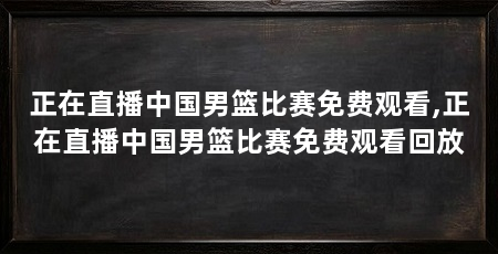 正在直播中国男篮比赛免费观看,正在直播中国男篮比赛免费观看回放